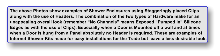 The above Photos show examples of Shower Enclosures using Staggeringly placed Clips along with the use of Headers. The combination of the two types of Hardware make for an unappealing overall look (remember No Channels means Exposed Pumped In Silicone Edges as with the use of Clips). Especially when a Door is Mounted off a wall and at times when a Door is hung from a Panel absolutely no Header is required. These are examples of Internet Shower Kits made for easy installations for the Trade but leave a less desirable look.