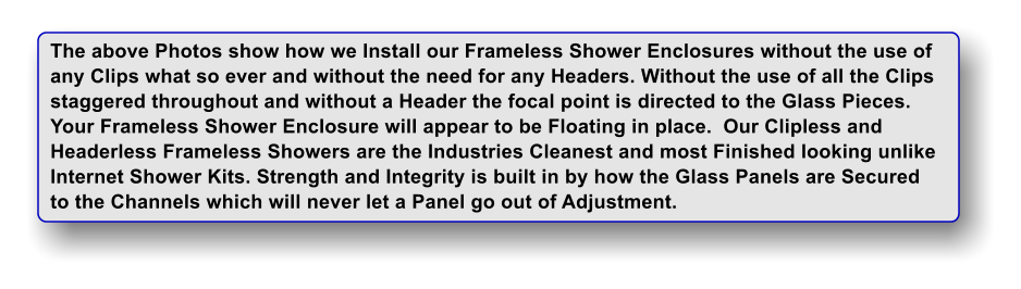 The above Photos show how we Install our Frameless Shower Enclosures without the use of any Clips what so ever and without the need for any Headers. Without the use of all the Clips staggered throughout and without a Header the focal point is directed to the Glass Pieces. Your Frameless Shower Enclosure will appear to be Floating in place.  Our Clipless and  Headerless Frameless Showers are the Industries Cleanest and most Finished looking unlike Internet Shower Kits. Strength and Integrity is built in by how the Glass Panels are Secured to the Channels which will never let a Panel go out of Adjustment.