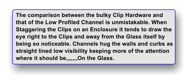 The comparison between the bulky Clip Hardware and  that of the Low Profiled Channel is unmistakable. When Staggering the Clips on an Enclosure it tends to draw the eye right to the Clips and away from the Glass itself by being so noticeable. Channels hug the walls and curbs as straight lined low visibility keeping more of the attention where it should be,,,,,,,On the Glass.