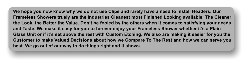 We hope you now know why we do not use Clips and rarely have a need to install Headers. Our Frameless Showers truely are the Industries Cleanest most Finished Looking available. The Cleaner the Look, the Better the Value. Dont be fooled by the others when it comes to satisfying your needs and Taste. We make it easy for you to forever enjoy your Frameless Shower whether its a Plain Glass Unit or if its set above the rest with Custom Etching. We also are making it easier for you the Customer to make Valued Decisions about how we Compare To The Rest and how we can serve you best. We go out of our way to do things right and it shows.