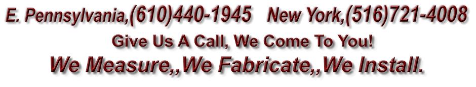 Give Us A Call, We Come To You! We Measure,,We Fabricate,,We Install.  E. Pennsylvania,(610)440-1945   New York,(516)721-4008