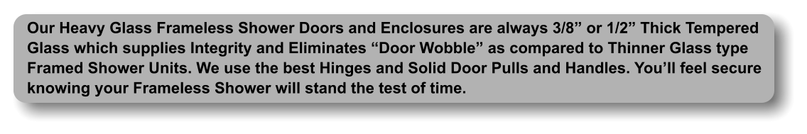 Our Heavy Glass Frameless Shower Doors and Enclosures are always 3/8  or 1/2  Thick Tempered Glass which supplies Integrity and Eliminates  Door Wobble  as compared to Thinner Glass type Framed Shower Units. We use the best Hinges and Solid Door Pulls and Handles. You ll feel secure knowing your Frameless Shower will stand the test of time.