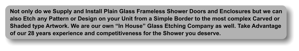 Not only do we Supply and Install Plain Glass Frameless Shower Doors and Enclosures but we can  also Etch any Pattern or Design on your Unit from a Simple Border to the most complex Carved or Shaded type Artwork. We are our own  In House  Glass Etching Company as well. Take Advantage of our 28 years experience and competitiveness for the Shower you deserve.