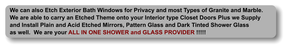 We can also Etch Exterior Bath Windows for Privacy and most Types of Granite and Marble. We are able to carry an Etched Theme onto your Interior type Closet Doors Plus we Supply and Install Plain and Acid Etched Mirrors, Pattern Glass and Dark Tinted Shower Glass as well.  We are your ALL IN ONE SHOWER and GLASS PROVIDER !!!!!