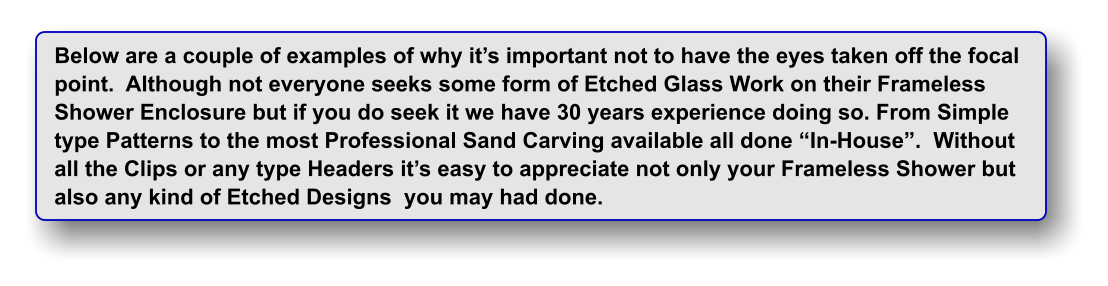 Below are a couple of examples of why it�s important not to have the eyes taken off the focal point.  Although not everyone seeks some form of Etched Glass Work on their Frameless Shower Enclosure but if you do seek it we have 30 years experience doing so. From Simple type Patterns to the most Professional Sand Carving available all done �In-House�.  Without all the Clips or any type Headers it�s easy to appreciate not only your Frameless Shower but  also any kind of Etched Designs  you may had done.