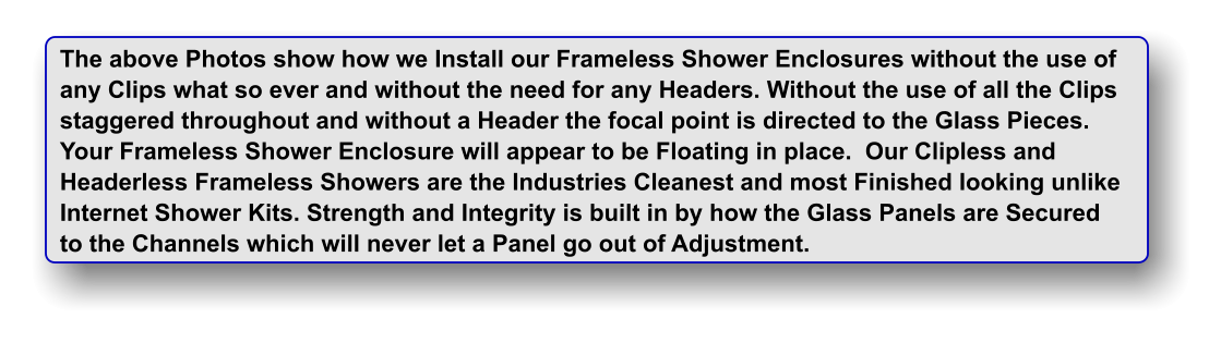 The above Photos show how we Install our Frameless Shower Enclosures without the use of any Clips what so ever and without the need for any Headers. Without the use of all the Clips staggered throughout and without a Header the focal point is directed to the Glass Pieces. Your Frameless Shower Enclosure will appear to be Floating in place.  Our Clipless and  Headerless Frameless Showers are the Industries Cleanest and most Finished looking unlike Internet Shower Kits. Strength and Integrity is built in by how the Glass Panels are Secured to the Channels which will never let a Panel go out of Adjustment.