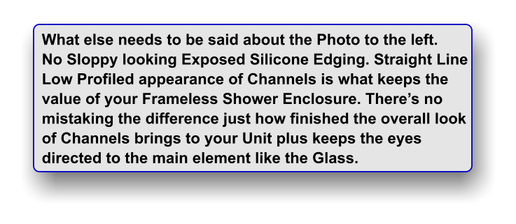 What else needs to be said about the Photo to the left. No Sloppy looking Exposed Silicone Edging. Straight Line Low Profiled appearance of Channels is what keeps the value of your Frameless Shower Enclosure. There�s no  mistaking the difference just how finished the overall look of Channels brings to your Unit plus keeps the eyes directed to the main element like the Glass.