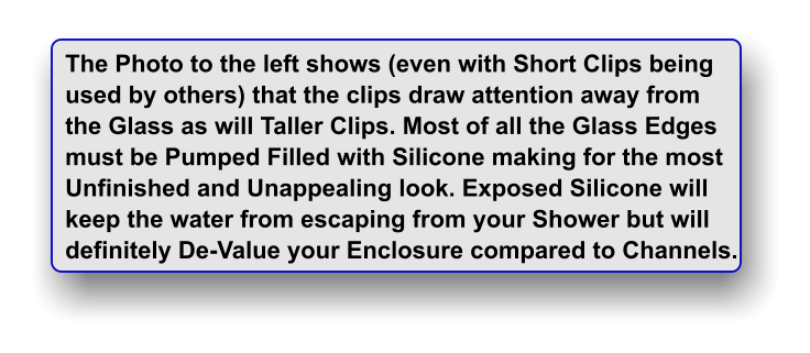 The Photo to the left shows (even with Short Clips being used by others) that the clips draw attention away from  the Glass as will Taller Clips. Most of all the Glass Edges must be Pumped Filled with Silicone making for the most Unfinished and Unappealing look. Exposed Silicone will keep the water from escaping from your Shower but will  definitely De-Value your Enclosure compared to Channels.