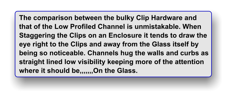 The comparison between the bulky Clip Hardware and  that of the Low Profiled Channel is unmistakable. When Staggering the Clips on an Enclosure it tends to draw the eye right to the Clips and away from the Glass itself by being so noticeable. Channels hug the walls and curbs as straight lined low visibility keeping more of the attention where it should be,,,,,,,On the Glass.