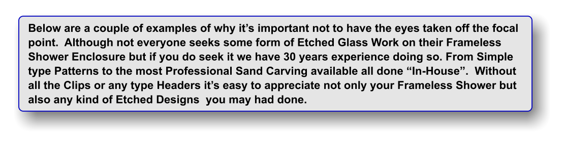 Below are a couple of examples of why it�s important not to have the eyes taken off the focal point.  Although not everyone seeks some form of Etched Glass Work on their Frameless Shower Enclosure but if you do seek it we have 30 years experience doing so. From Simple type Patterns to the most Professional Sand Carving available all done �In-House�.  Without all the Clips or any type Headers it�s easy to appreciate not only your Frameless Shower but  also any kind of Etched Designs  you may had done.