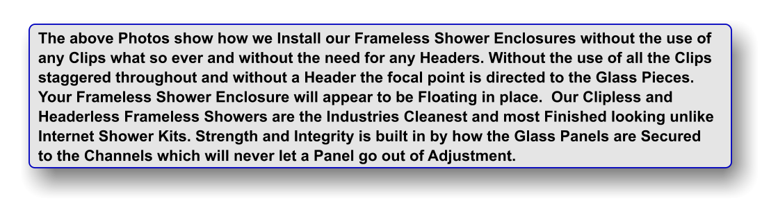 The above Photos show how we Install our Frameless Shower Enclosures without the use of any Clips what so ever and without the need for any Headers. Without the use of all the Clips staggered throughout and without a Header the focal point is directed to the Glass Pieces. Your Frameless Shower Enclosure will appear to be Floating in place.  Our Clipless and  Headerless Frameless Showers are the Industries Cleanest and most Finished looking unlike Internet Shower Kits. Strength and Integrity is built in by how the Glass Panels are Secured to the Channels which will never let a Panel go out of Adjustment.