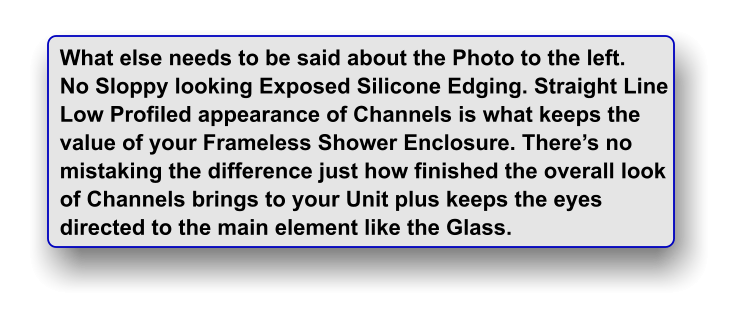 What else needs to be said about the Photo to the left. No Sloppy looking Exposed Silicone Edging. Straight Line Low Profiled appearance of Channels is what keeps the value of your Frameless Shower Enclosure. There�s no  mistaking the difference just how finished the overall look of Channels brings to your Unit plus keeps the eyes directed to the main element like the Glass.