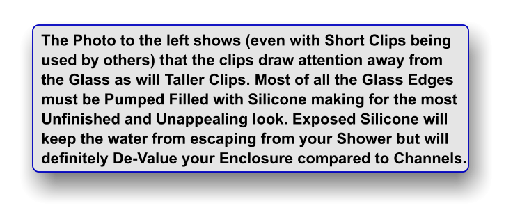 The Photo to the left shows (even with Short Clips being used by others) that the clips draw attention away from  the Glass as will Taller Clips. Most of all the Glass Edges must be Pumped Filled with Silicone making for the most Unfinished and Unappealing look. Exposed Silicone will keep the water from escaping from your Shower but will  definitely De-Value your Enclosure compared to Channels.