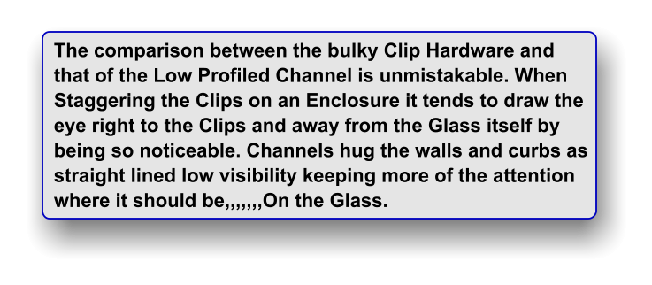 The comparison between the bulky Clip Hardware and  that of the Low Profiled Channel is unmistakable. When Staggering the Clips on an Enclosure it tends to draw the eye right to the Clips and away from the Glass itself by being so noticeable. Channels hug the walls and curbs as straight lined low visibility keeping more of the attention where it should be,,,,,,,On the Glass.